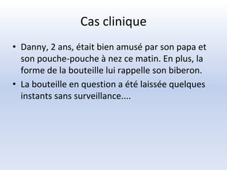 Cas clinique
• Danny, 2 ans, était bien amusé par son papa et
son pouche-pouche à nez ce matin. En plus, la
forme de la bouteille lui rappelle son biberon.
• La bouteille en question a été laissée quelques
instants sans surveillance....
 
