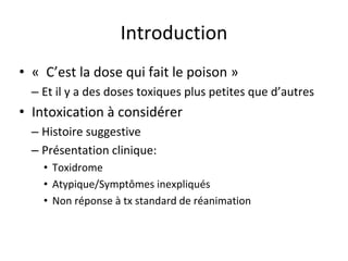 Introduction
• « C’est la dose qui fait le poison »
– Et il y a des doses toxiques plus petites que d’autres
• Intoxication à considérer
– Histoire suggestive
– Présentation clinique:
• Toxidrome
• Atypique/Symptômes inexpliqués
• Non réponse à tx standard de réanimation
 