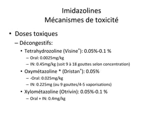 Imidazolines
Mécanismes de toxicité
• Doses toxiques
– Décongestifs:
• Tetrahydrozoline (Visine®): 0.05%-0.1 %
– Oral: 0.0025mg/kg
– IN: 0.45mg/kg (soit 9 à 18 gouttes selon concentration)
• Oxymétazoline * (Dristan®): 0.05%
– -Oral: 0.025mg/kg
– IN: 0.225mg (ou 9 gouttes/4-5 vaporisations)
• Xylométazoline (Otrivin): 0.05%-0.1 %
– Oral + IN: 0.4mg/kg
 
