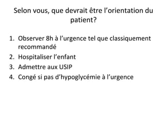 Selon vous, que devrait être l’orientation du
patient?
1. Observer 8h à l’urgence tel que classiquement
recommandé
2. Hospitaliser l’enfant
3. Admettre aux USIP
4. Congé si pas d’hypoglycémie à l’urgence
 