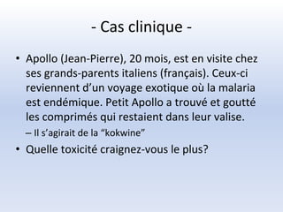 - Cas clinique -
• Apollo (Jean-Pierre), 20 mois, est en visite chez
ses grands-parents italiens (français). Ceux-ci
reviennent d’un voyage exotique où la malaria
est endémique. Petit Apollo a trouvé et goutté
les comprimés qui restaient dans leur valise.
– Il s’agirait de la “kokwine”
• Quelle toxicité craignez-vous le plus?
 