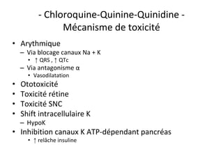 - Chloroquine-Quinine-Quinidine -
Mécanisme de toxicité
• Arythmique
– Via blocage canaux Na + K
• ↑ QRS , ↑ QTc
– Via antagonisme α
• Vasodilatation
• Ototoxicité
• Toxicité rétine
• Toxicité SNC
• Shift intracellulaire K
– HypoK
• Inhibition canaux K ATP-dépendant pancréas
• ↑ relâche insuline
 