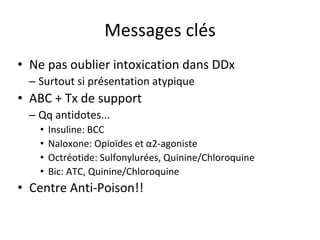 Messages clés
• Ne pas oublier intoxication dans DDx
– Surtout si présentation atypique
• ABC + Tx de support
– Qq antidotes...
• Insuline: BCC
• Naloxone: Opioïdes et α2-agoniste
• Octréotide: Sulfonylurées, Quinine/Chloroquine
• Bic: ATC, Quinine/Chloroquine
• Centre Anti-Poison!!
 