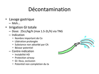 Décontamination
• Lavage gastrique
– Meh...
• Irrigation GI totale
– Dose: 25cc/kg/h (max 1.5-2L/h) via TNG
– Indication
• Nombre important de Co
• Libération prolongée
• Substance non adsorbé par CA
• Bézoar potentiel
– Contre-indication
• Instabilité HD
• Protection airway
• GI: Ileus, occlusion
• Potentiel non completion du tx
 
