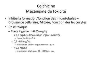 Colchicine
Mécanisme de toxicité
• Inhibe la formation/fonction des microtubules –
Croissance cellulaire, Mitose, Fonction des leucocytes
• Dose toxique
– Toute ingestion > 0,05 mg/kg
• < 0,5 mg/kg = Intoxication légère-modérée
– risque de décès : 5 %
• 0,5 - 0,8 mg/kg
– Intoxication sévère; risque de décès : 10 %
• > 0,8 mg/kg
– intoxication létale dans 80 - 100 % des cas
 