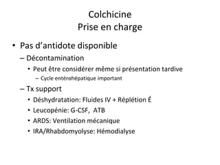 Colchicine
Prise en charge
• Pas d’antidote disponible
– Décontamination
• Peut être considérer même si présentation tardive
– Cycle entérohépatique important
– Tx support
• Déshydratation: Fluides IV + Réplétion É
• Leucopénie: G-CSF, ATB
• ARDS: Ventilation mécanique
• IRA/Rhabdomyolyse: Hémodialyse
 