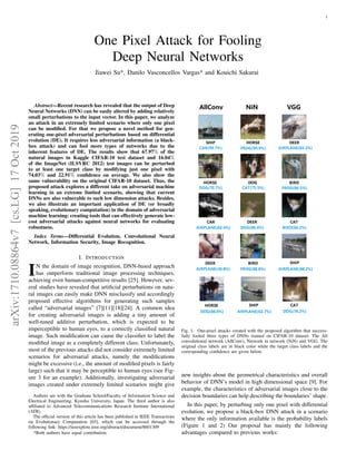 1
One Pixel Attack for Fooling
Deep Neural Networks
Jiawei Su*, Danilo Vasconcellos Vargas* and Kouichi Sakurai
Abstract—Recent research has revealed that the output of Deep
Neural Networks (DNN) can be easily altered by adding relatively
small perturbations to the input vector. In this paper, we analyze
an attack in an extremely limited scenario where only one pixel
can be modiﬁed. For that we propose a novel method for gen-
erating one-pixel adversarial perturbations based on differential
evolution (DE). It requires less adversarial information (a black-
box attack) and can fool more types of networks due to the
inherent features of DE. The results show that 67.97% of the
natural images in Kaggle CIFAR-10 test dataset and 16.04%
of the ImageNet (ILSVRC 2012) test images can be perturbed
to at least one target class by modifying just one pixel with
74.03% and 22.91% conﬁdence on average. We also show the
same vulnerability on the original CIFAR-10 dataset. Thus, the
proposed attack explores a different take on adversarial machine
learning in an extreme limited scenario, showing that current
DNNs are also vulnerable to such low dimension attacks. Besides,
we also illustrate an important application of DE (or broadly
speaking, evolutionary computation) in the domain of adversarial
machine learning: creating tools that can effectively generate low-
cost adversarial attacks against neural networks for evaluating
robustness.
Index Terms—Differential Evolution, Convolutional Neural
Network, Information Security, Image Recognition.
I. INTRODUCTION
IN the domain of image recognition, DNN-based approach
has outperform traditional image processing techniques,
achieving even human-competitive results [25]. However, sev-
eral studies have revealed that artiﬁcial perturbations on natu-
ral images can easily make DNN misclassify and accordingly
proposed effective algorithms for generating such samples
called “adversarial images” [7][11][18][24]. A common idea
for creating adversarial images is adding a tiny amount of
well-tuned additive perturbation, which is expected to be
imperceptible to human eyes, to a correctly classiﬁed natural
image. Such modiﬁcation can cause the classiﬁer to label the
modiﬁed image as a completely different class. Unfortunately,
most of the previous attacks did not consider extremely limited
scenarios for adversarial attacks, namely the modiﬁcations
might be excessive (i.e., the amount of modiﬁed pixels is fairly
large) such that it may be perceptible to human eyes (see Fig-
ure 3 for an example). Additionally, investigating adversarial
images created under extremely limited scenarios might give
Authors are with the Graduate School/Faculty of Information Science and
Electrical Engineering, Kyushu University, Japan. The third author is also
afﬁliated to Advanced Telecommunications Research Institute International
(ATR).
The ofﬁcial version of this article has been published in IEEE Transactions
on Evolutionary Computation [65], which can be accessed through the
following link: https://ieeexplore.ieee.org/abstract/document/8601309
*Both authors have equal contribution.
Fig. 1. One-pixel attacks created with the proposed algorithm that success-
fully fooled three types of DNNs trained on CIFAR-10 dataset: The All
convolutional network (AllConv), Network in network (NiN) and VGG. The
original class labels are in black color while the target class labels and the
corresponding conﬁdence are given below.
new insights about the geometrical characteristics and overall
behavior of DNN’s model in high dimensional space [9]. For
example, the characteristics of adversarial images close to the
decision boundaries can help describing the boundaries’ shape.
In this paper, by perturbing only one pixel with differential
evolution, we propose a black-box DNN attack in a scenario
where the only information available is the probability labels
(Figure 1 and 2) Our proposal has mainly the following
advantages compared to previous works:
arXiv:1710.08864v7[cs.LG]17Oct2019
 