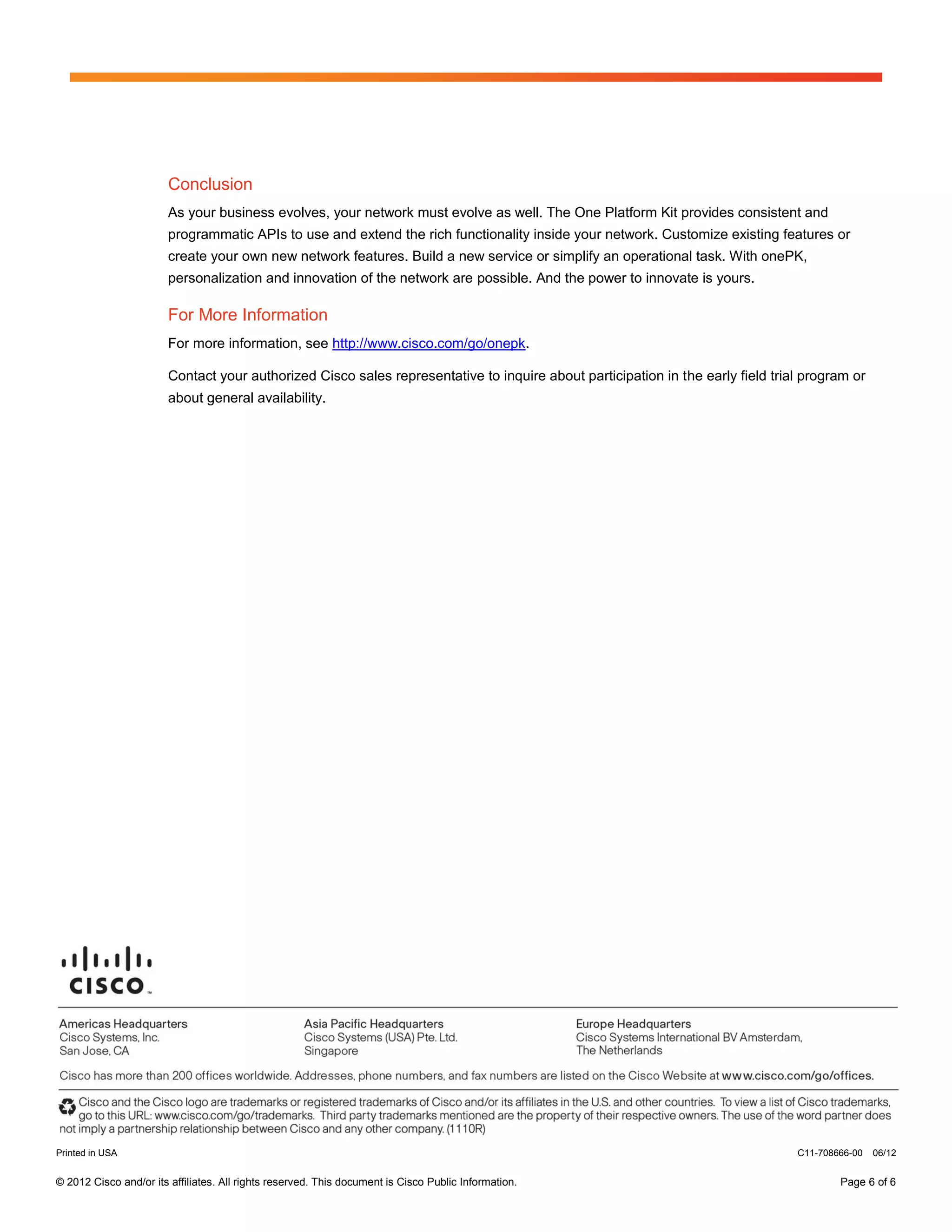 Conclusion
                        As your business evolves, your network must evolve as well. The One Platform Kit provides consistent and
                        programmatic APIs to use and extend the rich functionality inside your network. Customize existing features or
                        create your own new network features. Build a new service or simplify an operational task. With onePK,
                        personalization and innovation of the network are possible. And the power to innovate is yours.

                        For More Information
                        For more information, see http://www.cisco.com/go/onepk.

                        Contact your authorized Cisco sales representative to inquire about participation in the early field trial program or
                        about general availability.




Printed in USA                                                                                                                   C11-708666-00   06/12


© 2012 Cisco and/or its affiliates. All rights reserved. This document is Cisco Public Information.                                      Page 6 of 6
 