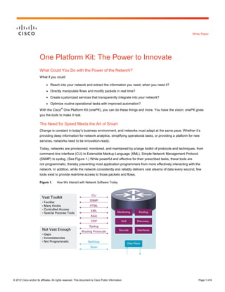 White Paper




                        One Platform Kit: The Power to Innovate
                        What Could You Do with the Power of the Network?
                        What if you could:

                              ●   Reach into your network and extract the information you need, when you need it?
                              ●   Directly manipulate flows and modify packets in real time?
                              ●   Create customized services that transparently integrate into your network?
                              ●   Optimize routine operational tasks with improved automation?
                                           ®
                        With the Cisco One Platform Kit (onePK), you can do these things and more. You have the vision; onePK gives
                        you the tools to make it real.

                        The Need for Speed Meets the Art of Smart
                        Change is constant in today’s business environment, and networks must adapt at the same pace. Whether it’s
                        providing deep information for network analytics, simplifying operational tasks, or providing a platform for new
                        services, networks need to be innovation-ready.

                        Today, networks are provisioned, monitored, and maintained by a large toolkit of protocols and techniques, from
                        command-line interface (CLI) to Extensible Markup Language (XML), Simple Network Management Protocol
                        (SNMP) to syslog. (See Figure 1.) While powerful and effective for their prescribed tasks, these tools are
                        not programmatic, thereby preventing most application programmers from more effectively interacting with the
                        network. In addition, while the network consistently and reliably delivers vast steams of data every second, few
                        tools exist to provide real-time access to those packets and flows.

                        Figure 1.      How We Interact with Network Software Today




© 2012 Cisco and/or its affiliates. All rights reserved. This document is Cisco Public Information.                                      Page 1 of 6
 