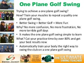 One Plane Golf Swing
Trying to achieve a one plane golf swing?
How? Train your muscles to repeat a quality one
  plane golf swing.
• Better Swing = Better Golf = More Fun
Why? No more confusion, No more frustration, No
  more terrible golf days
• It makes the one plane golf swing simple to learn
What? Cut your practice time by over 80% and get
  your best results now
• Automatically train your body the right way to
  swing the club on a one plane golf swing
 