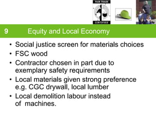 9         Equity and Local Economy
    • Social justice screen for materials choices
    • FSC wood
    • Contractor chosen in part due to
      exemplary safety requirements
    • Local materials given strong preference
      e.g. CGC drywall, local lumber
    • Local demolition labour instead
      of machines.
 