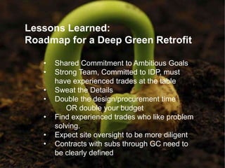 Lessons Learned:
Roadmap for a Deep Green Retrofit

   •   Shared Commitment to Ambitious Goals
   •   Strong Team, Committed to IDP, must
       have experienced trades at the table
   •   Sweat the Details
   •   Double the design/procurement time
          OR double your budget
   •   Find experienced trades who like problem
       solving.
   •   Expect site oversight to be more diligent
   •   Contracts with subs through GC need to
       be clearly defined
 