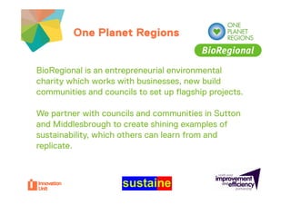 One Planet Regions


BioRegional is an entrepreneurial environmental
charity which works with b i
 h it    hi h     k ith businesses, new b ild
                                          build
communities and councils to set up flagship projects.

We partner with councils and communities in Sutton
and Middlesbrough to create shining examples of
sustainability, which others can learn from and
replicate.
  p
 