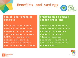 Benefits and savings Innovation to reduce carbon emissions  Ambitious target of zero carbon buildings by 2017 is pushing council to excel Carbon savings projects  fundraised for, with support of BioRegional Social and financial benefits £2.6 million extra funding brought into borough in 2.5 years  Sutton Council saved £227k on water and energy consumption Holistic framework for sustainable living based on 10 principles 
