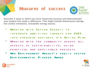 Describe 3 ways in which you have measured success and demonstrated your project has made a difference. This might include behavioural change, low carbon emissions, renewable energy source.  Measures of success Working with Sutton Council to integrate ambitious targets for 2025 into everyday business via Action Plan Working with the community across all aspects of sustainability, using practical and replicable projects Won Environment Agency’s public sector Environmental Pioneer Award 