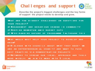 What would most help your project to develop and grow? Dialogue with councils about what they need– we are an entrepreneurial charity and want to push best practice via demonstration projects Networks to spread our ideas, approach and tools more widely: we aim to work with 5 local authorities by 2012 and then share tools and knowledge What are the biggest challenges or questions for your project? Engagement and behaviour change in community Keeping momentum amid budget cuts Wide-ranging nature of programme (although this is also its strength) Describe the project’s biggest challenges and the key forms of support  the project needs to develop and grow.  Challenges and support 