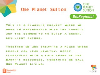 One Planet Sutton This is a flagship project where we work in partnership with the council and the community to build a green, resilient future.  Together we are creating a place where people can lead healthy, happy lifestyles with a fair share of the Earth’s resources, something we call One Planet Living.  