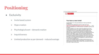 Positioning
● Exclusivity
 Invite based system
 Hype creation
 Psychological want – demand creation
 Inquisitiveness
 Limited production as per demand – reduced wastage
 