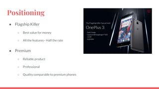 Positioning
● Flagship Killer
○ Best value for money
○ All the features– Half the rate
● Premium
○ Reliable product
○ Professional
○ Quality comparable to premium phones
 