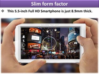 Slim form factor
 This 5.5-inch Full HD Smartphone is just 8.9mm thick.
 