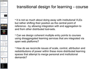 transitional design for learning - course It is not so much about doing away with institutional VLEs but rather shifting their position as the central point of reference - by allowing integration with and aggregation to and from other distributed tool-sets.  Can we design coherent multiple entry points to courses using disaggregated learning services that are integrated via open web platforms? How do we reconcile issues of scale, control, attribution and redistributions of power within these more distributed learning spaces that attempt to merge personal and institutional demands? 