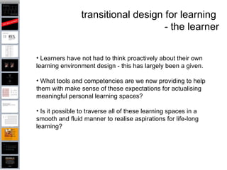 transitional design for learning  - the learner Learners have not had to think proactively about their own learning environment design - this has largely been a given.  What tools and competencies are we now providing to help them with make sense of these expectations for actualising meaningful personal learning spaces?  Is it possible to traverse all of these learning spaces in a smooth and fluid manner to realise aspirations for life-long learning?  