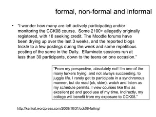 formal, non-formal and informal “ I wonder how many are left actively participating and/or monitoring the CCK08 course.  Some 2100+ allegedly originally registered, with 18 seeking credit. The Moodle forums have been drying up over the last 3 weeks, and the reported blogs trickle to a few postings during the week and some repetitious posting of the same in the Daily.  Elluminate sessions run at less than 30 participants, down to the teens on one occasion.” “ From my perspective, absolutely not! I’m one of the many lurkers trying, and not always succeeding, to juggle life. I rarely get to participate in a synchronous manner, but do read (ok, skim), watch and listen as my schedule permits. I view courses like this as excellent pd and good use of my time. Indirectly, my college will benefit from my exposure to CCK08.” http://kenkat.wordpress.com/2008/10/31/cck08-failing/ 