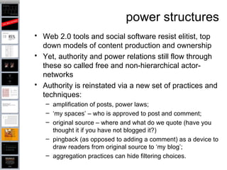 power structures Web 2.0 tools and social software resist elitist, top down models of content production and ownership  Yet, authority and power relations still flow through these so called free and non-hierarchical actor-networks  Authority is reinstated via a new set of practices and techniques: amplification of posts, power laws;  ‘ my spaces’ – who is approved to post and comment;  original source – where and what do we quote (have you thought it if you have not blogged it?)  pingback (as opposed to adding a comment) as a device to draw readers from original source to ‘my blog’;  aggregation practices can hide filtering choices. 