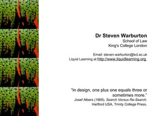 “ In design, one plus one equals three or sometimes more.” Josef Albers (1969).  Search Versus Re-Search . Hartford USA, Trinity College Press . Dr Steven Warburton School of Law King's College London Email: steven.warburton@kcl.ac.uk Liquid Learning at  http://www.liquidlearning.org  