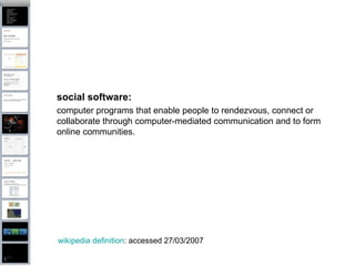 social software:   computer programs that enable people to rendezvous, connect or collaborate through computer-mediated communication and to form online communities. wikipedia definition : accessed 27/03/2007 