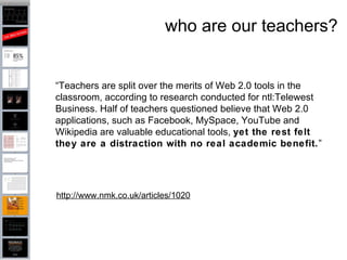 who are our teachers? http://www.nmk.co.uk/articles/1020 “ Teachers are split over the merits of Web 2.0 tools in the classroom, according to research conducted for ntl:Telewest Business. Half of teachers questioned believe that Web 2.0 applications, such as Facebook, MySpace, YouTube and Wikipedia are valuable educational tools,  yet the rest felt they are a distraction with no real academic benefit. ” 
