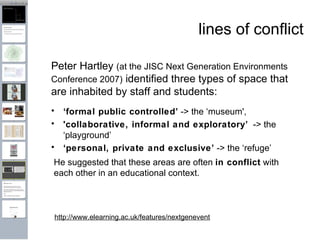 lines of conflict ‘ formal public controlled’  -> the ‘museum', 'collaborative, informal and exploratory’   -> the ‘playground’ ‘ personal, private and exclusive’  -> the ‘refuge’ http://www.elearning.ac.uk/features/nextgenevent He suggested that these areas are often  in conflict  with each other in an educational context. Peter Hartley  (at the JISC Next Generation Environments Conference 2007)  identified three types of space that are inhabited by staff and students: 