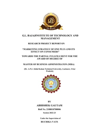 G.L. BAJAJINSTITUTE OF TECHNOLOGY AND
MANAGEMENT
RESEARCH PROJECT REPORT ON
“MARKETING STRATEGY OF ONE PLUS AND ITS
EFFECT ON CONSUMERS”
TOWARDS THE PARTIAL FULLFILLMENT FOR THE
AWARD OF DEGREE OF
MASTER OF BUSINESS ADMINISTRATON (MBA)
(Dr. A.P.J. Abdul Kalam Technical University, Lucknow, Uttar
Pradesh)
BY
ABHISHEK GAUTAM
Roll No. 2108010700006
Session 2022-23
Under the Supervision of
RUCHIKA VATS
 