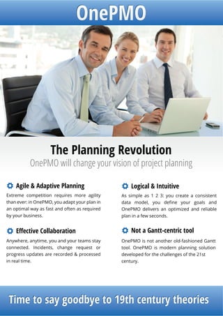 The Planning Revolution
           OnePMO will change your vision of project planning

    Agile & Adaptive Planning
Extreme competition requires more agility      As simple as 1 2 3: you create a consistent
than ever: in OnePMO, you adapt your plan in
an optimal way as fast and often as required   OnePMO delivers an optimized and reliable
by your business.                              plan in a few seconds.




Anywhere, anytime, you and your teams stay     OnePMO is not another old-fashioned Gantt
connected. Incidents, change request or        tool. OnePMO is modern planning solution
progress updates are recorded & processed      developed for the challenges of the 21st
in real time.                                  century.




T
 