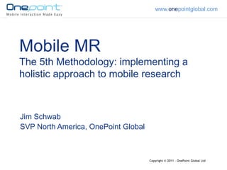 www.onepointglobal.com




Mobile MR
The 5th Methodology: implementing a
holistic approach to mobile research



Jim Schwab
SVP North America, OnePoint Global



                                     Copyright © 2011 – OnePoint Global Ltd
 