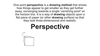 One point perspective is a drawing method that shows
how things appear to get smaller as they get further
away, converging towards a single 'vanishing point' on
the horizon line. It is a way of drawing objects upon a
flat piece of paper (or other drawing surface) so that
they look three-dimensional and realistic.
Perspective
 