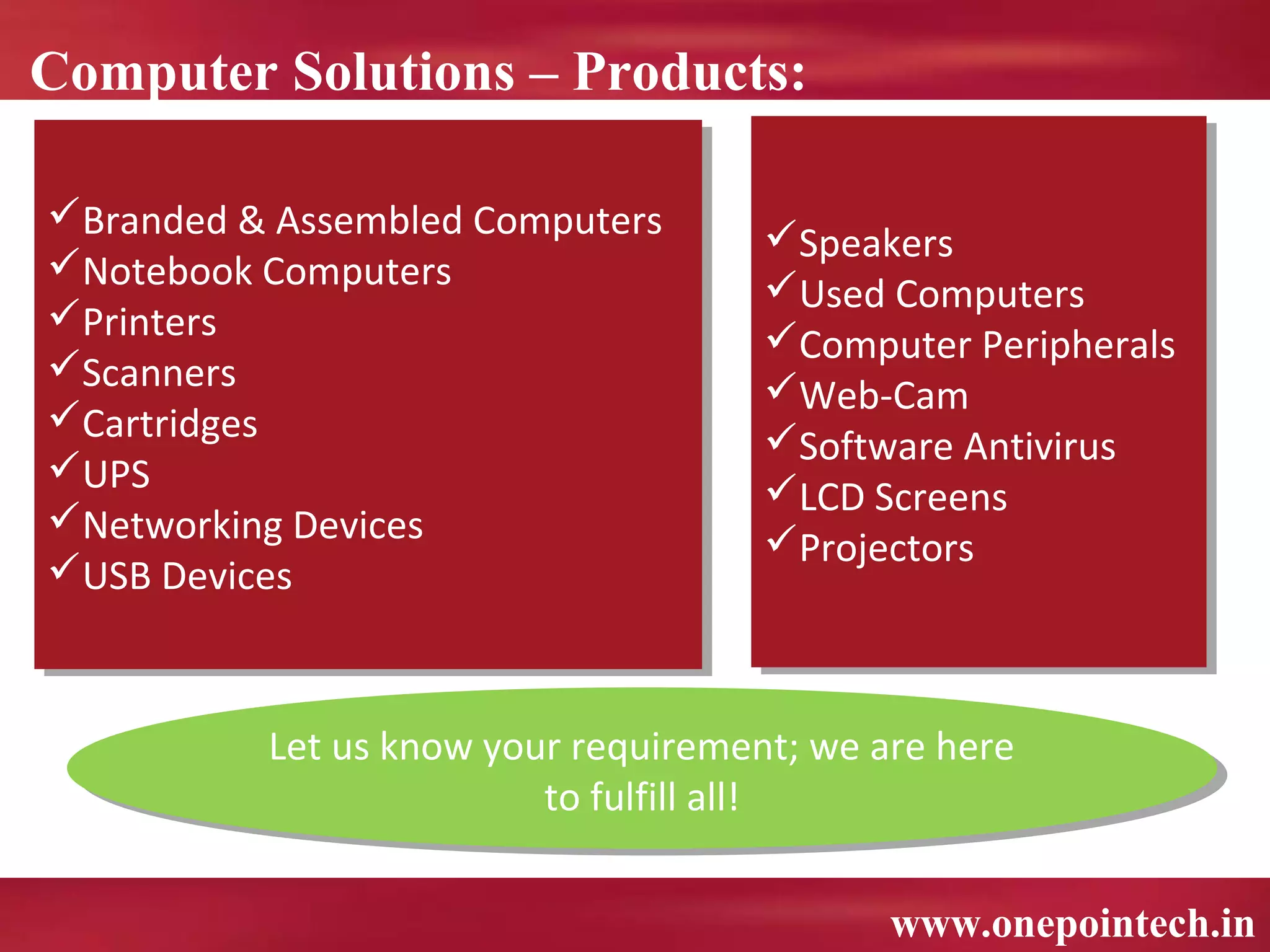 Computer Solutions – Products:

Branded & Assembled Computers
Branded & Assembled Computers       Speakers
                                     Speakers
Notebook Computers
Notebook Computers                  Used Computers
                                     Used Computers
Printers
Printers                            Computer Peripherals
                                     Computer Peripherals
Scanners
Scanners                            Web-Cam
                                     Web-Cam
Cartridges
Cartridges                          Software Antivirus
                                     Software Antivirus
UPS
UPS                                 LCD Screens
                                     LCD Screens
Networking Devices
Networking Devices                  Projectors
                                     Projectors
USB Devices
USB Devices


          Let us know your requirement; we are here
           Let us know your requirement; we are here
                         to fulfill all!
                          to fulfill all!

                                            www.onepointech.in
 