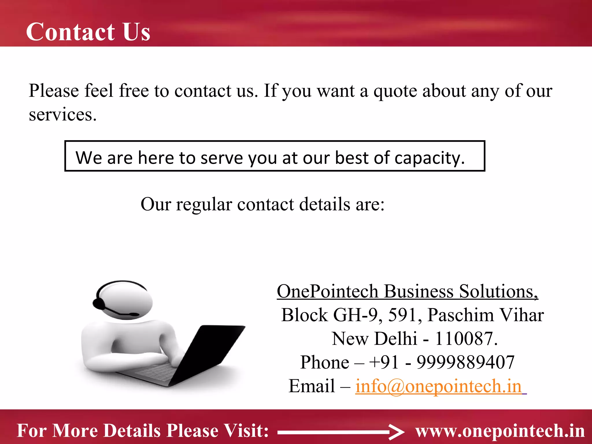 Contact Us

 Please feel free to contact us. If you want a quote about any of our
 services.

       We are here to serve you at our best of capacity.

               Our regular contact details are:



                                 OnePointech Business Solutions,
                                 Block GH-9, 591, Paschim Vihar
                                       New Delhi - 110087.
                                   Phone – +91 - 9999889407
                                  Email – info@onepointech.in

For More Details Please Visit:                     www.onepointech.in
 