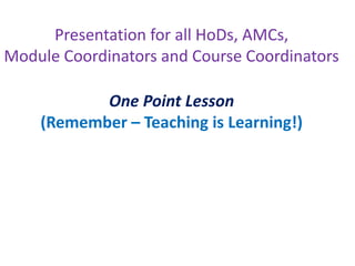 Presentation for all HoDs, AMCs,
Module Coordinators and Course Coordinators
One Point Lesson
(Remember – Teaching is Learning!)
 