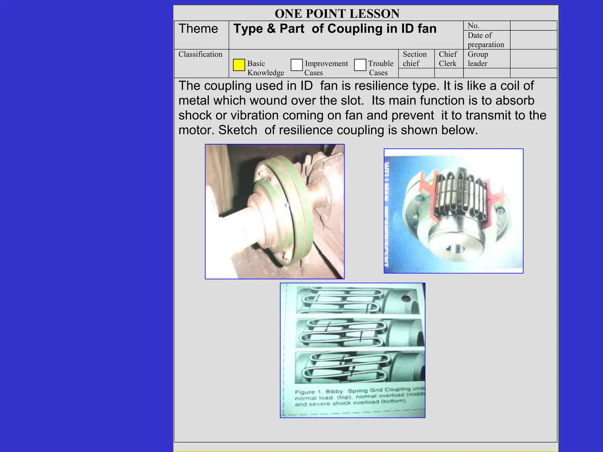 ONE POINT LESSON
No.
Theme Type & Part of Coupling in ID fan Date of
preparation
Section
chief
Chief
Clerk
Group
leader
Classification
Basic Improvement Trouble
Knowledge Cases Cases
The coupling used in ID fan is resilience type. It is like a coil of
metal which wound over the slot. Its main function is to absorb
shock or vibration coming on fan and prevent it to transmit to the
motor. Sketch of resilience coupling is shown below.
 
