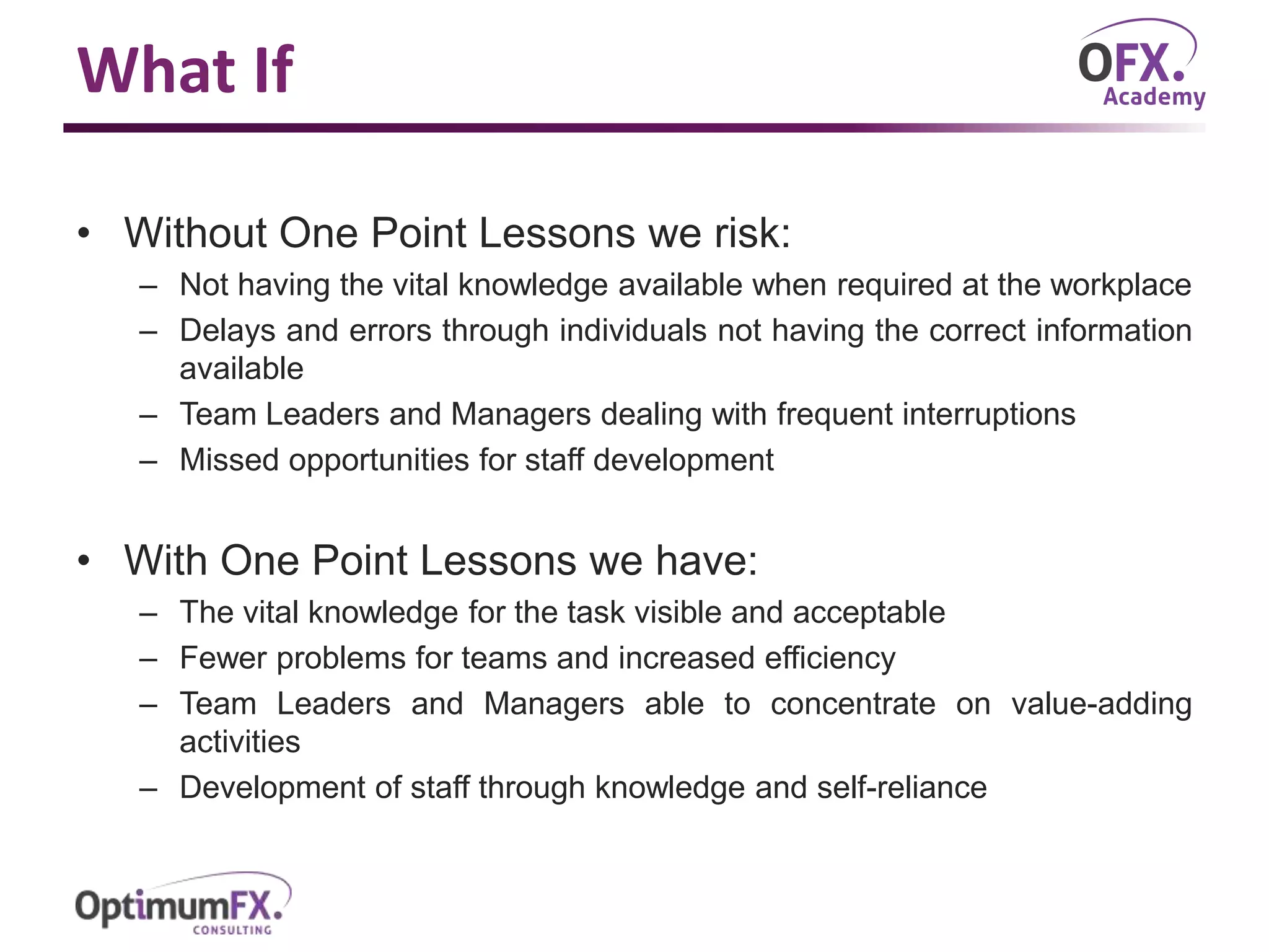 What If
• Without One Point Lessons we risk:
– Not having the vital knowledge available when required at the workplace
– Delays and errors through individuals not having the correct information
available
– Team Leaders and Managers dealing with frequent interruptions
– Missed opportunities for staff development
• With One Point Lessons we have:
– The vital knowledge for the task visible and acceptable
– Fewer problems for teams and increased efficiency
– Team Leaders and Managers able to concentrate on value-adding
activities
– Development of staff through knowledge and self-reliance
 