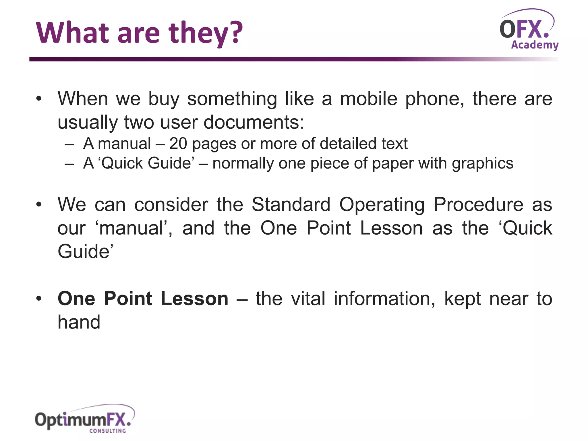 What are they?
• When we buy something like a mobile phone, there are
usually two user documents:
– A manual – 20 pages or more of detailed text
– A ‘Quick Guide’ – normally one piece of paper with graphics
• We can consider the Standard Operating Procedure as
our ‘manual’, and the One Point Lesson as the ‘Quick
Guide’
• One Point Lesson – the vital information, kept near to
hand
 