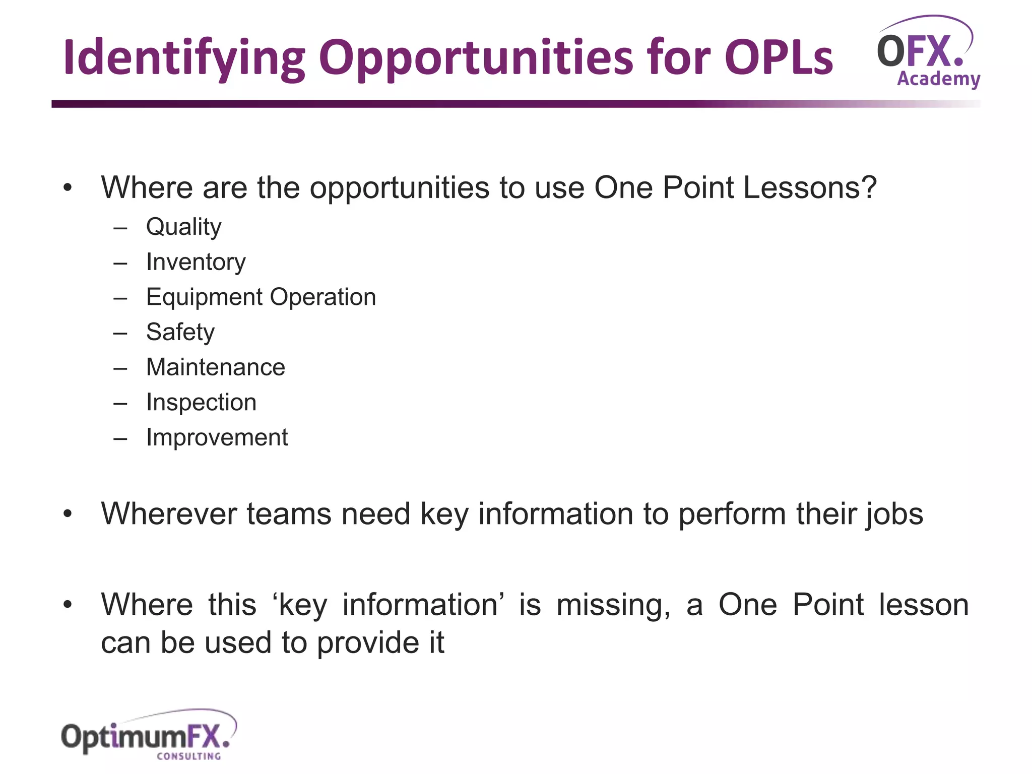 Identifying Opportunities for OPLs
• Where are the opportunities to use One Point Lessons?
– Quality
– Inventory
– Equipment Operation
– Safety
– Maintenance
– Inspection
– Improvement
• Wherever teams need key information to perform their jobs
• Where this ‘key information’ is missing, a One Point lesson
can be used to provide it
 