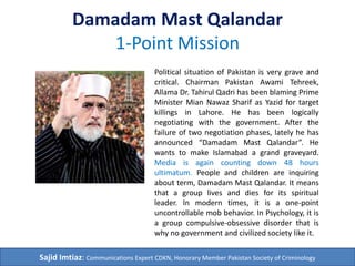 Damadam Mast Qalandar
1-Point Mission
Political situation of Pakistan is very grave and
critical. Chairman Pakistan Awami Tehreek,
Allama Dr. Tahirul Qadri has been blaming Prime
Minister Mian Nawaz Sharif as Yazid and
Pharaoh for target killings in Lahore. He has
been logically negotiating with the government.
After the failure of two negotiation phases,
lately he has announced “Damadam Mast
Qalandar”. His party wants to make Islamabad a
grand graveyard. Media is again counting down
48 hours ultimatum. People and children are
inquiring about term, Damadam Mast Qalandar.
It means that a group lives and dies for its
spiritual leader. In modern times, it is an
uncontrollable mob behavior. In Psychology, it is
a group compulsive-obsessive disorder that is
why no government and civilized society like it.
Sajid Imtiaz: Communications Expert CDKN, Honorary Member Pakistan Society of Criminology
 