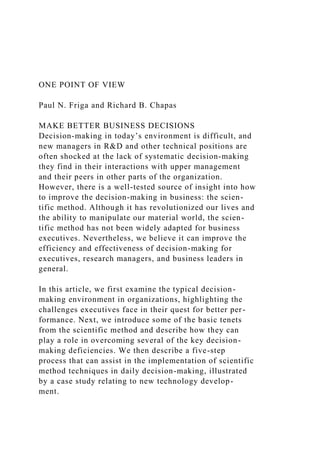 ONE POINT OF VIEW
Paul N. Friga and Richard B. Chapas
MAKE BETTER BUSINESS DECISIONS
Decision-making in today’s environment is difficult, and
new managers in R&D and other technical positions are
often shocked at the lack of systematic decision-making
they find in their interactions with upper management
and their peers in other parts of the organization.
However, there is a well-tested source of insight into how
to improve the decision-making in business: the scien-
tific method. Although it has revolutionized our lives and
the ability to manipulate our material world, the scien-
tific method has not been widely adapted for business
executives. Nevertheless, we believe it can improve the
efficiency and effectiveness of decision-making for
executives, research managers, and business leaders in
general.
In this article, we first examine the typical decision-
making environment in organizations, highlighting the
challenges executives face in their quest for better per-
formance. Next, we introduce some of the basic tenets
from the scientific method and describe how they can
play a role in overcoming several of the key decision-
making deficiencies. We then describe a five-step
process that can assist in the implementation of scientific
method techniques in daily decision-making, illustrated
by a case study relating to new technology develop-
ment.
 