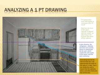 ANALYZING A 1 PT DRAWING




                           Estimating that the far
                           wall is 8 feet tall, I will
                           approximate the width of
                           the wall at 11 feet. Then I
                           can divide the wall to
                           insure that the cabinets,
                           stove, and other items are
                           the correct size.
 
