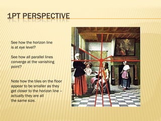 1PT PERSPECTIVE


See how the horizon line
is at eye level?

See how all parallel lines
converge at the vanishing
point?


Note how the tiles on the floor
appear to be smaller as they
get closer to the horizon line –
actually they are all
the same size.
 