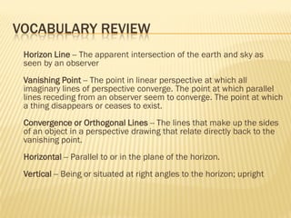 VOCABULARY REVIEW
 Horizon Line -- The apparent intersection of the earth and sky as
 seen by an observer
 Vanishing Point -- The point in linear perspective at which all
 imaginary lines of perspective converge. The point at which parallel
 lines receding from an observer seem to converge. The point at which
 a thing disappears or ceases to exist.
 Convergence or Orthogonal Lines -- The lines that make up the sides
 of an object in a perspective drawing that relate directly back to the
 vanishing point.
 Horizontal -- Parallel to or in the plane of the horizon.
 Vertical -- Being or situated at right angles to the horizon; upright
 