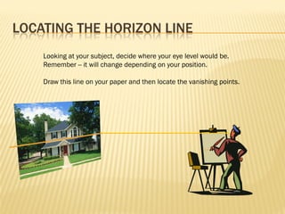 LOCATING THE HORIZON LINE
    Looking at your subject, decide where your eye level would be.
    Remember -- it will change depending on your position.

    Draw this line on your paper and then locate the vanishing points.
 