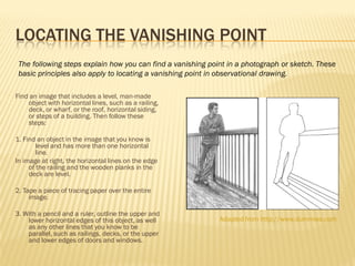 LOCATING THE VANISHING POINT
 The following steps explain how you can find a vanishing point in a photograph or sketch. These
 basic principles also apply to locating a vanishing point in observational drawing.

Find an image that includes a level, man-made
    object with horizontal lines, such as a railing,
    deck, or wharf, or the roof, horizontal siding,
    or steps of a building. Then follow these
    steps:

1. Find an object in the image that you know is
        level and has more than one horizontal
        line.
In image at right, the horizontal lines on the edge
     of the railing and the wooden planks in the
     deck are level.

2. Tape a piece of tracing paper over the entire
     image.

3. With a pencil and a ruler, outline the upper and
    lower horizontal edges of this object, as well           Adapted from http://www.dummies.com
    as any other lines that you know to be
    parallel, such as railings, decks, or the upper
    and lower edges of doors and windows.
 